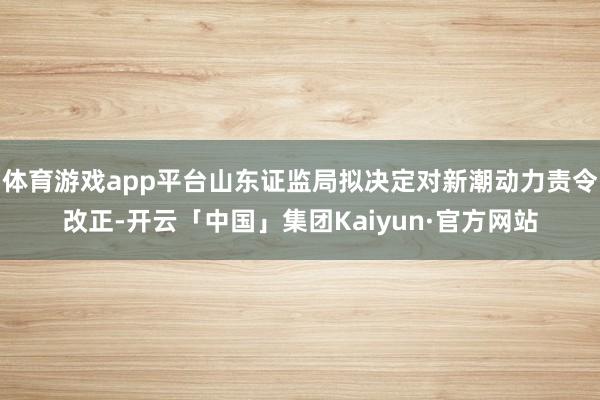 体育游戏app平台山东证监局拟决定对新潮动力责令改正-开云「中国」集团Kaiyun·官方网站
