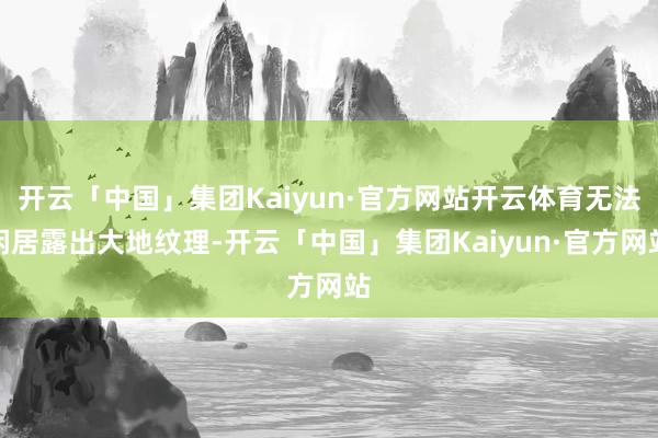 开云「中国」集团Kaiyun·官方网站开云体育无法闲居露出大地纹理-开云「中国」集团Kaiyun·官方网站