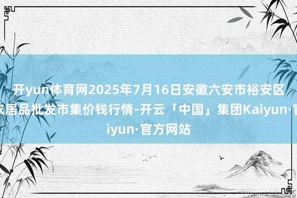 开yun体育网2025年7月16日安徽六安市裕安区紫竹林农居品批发市集价钱行情-开云「中国」集团Kaiyun·官方网站