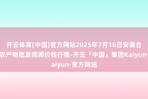 开云体育(中国)官方网站2025年7月16日安徽合肥周谷堆农产物批发阛阓价钱行情-开云「中国」集团Kaiyun·官方网站