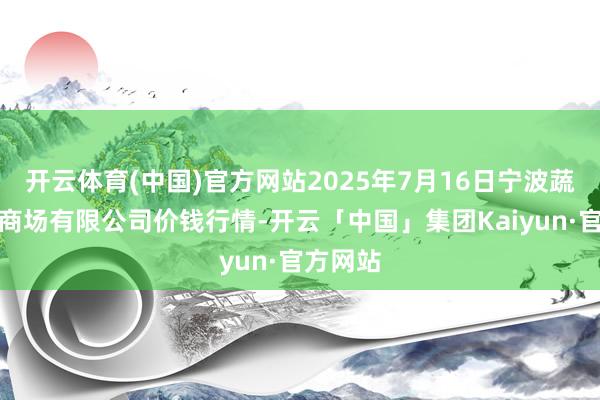开云体育(中国)官方网站2025年7月16日宁波蔬菜批发商场有限公司价钱行情-开云「中国」集团Kaiyun·官方网站