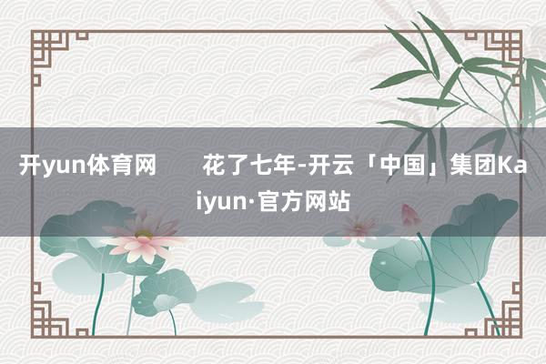 开yun体育网       花了七年-开云「中国」集团Kaiyun·官方网站
