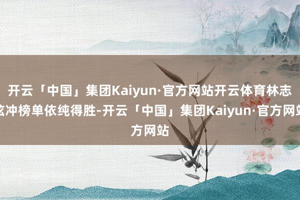 开云「中国」集团Kaiyun·官方网站开云体育林志炫冲榜单依纯得胜-开云「中国」集团Kaiyun·官方网站