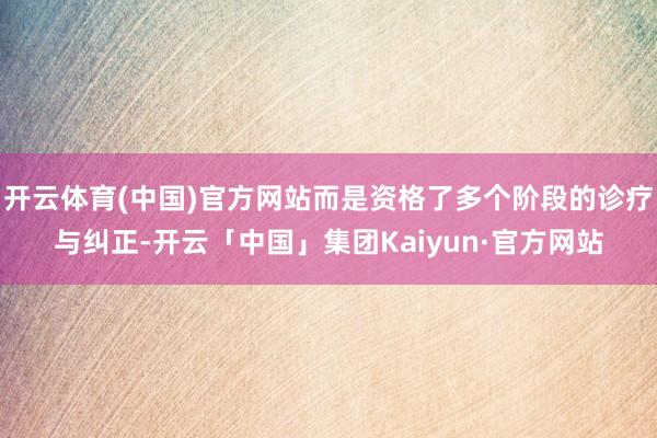 开云体育(中国)官方网站而是资格了多个阶段的诊疗与纠正-开云「中国」集团Kaiyun·官方网站