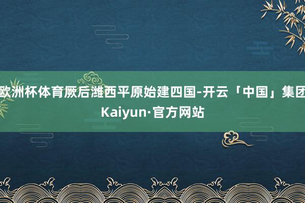 欧洲杯体育厥后潍西平原始建四国-开云「中国」集团Kaiyun·官方网站