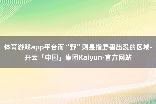 体育游戏app平台而“野”则是指野兽出没的区域-开云「中国」集团Kaiyun·官方网站