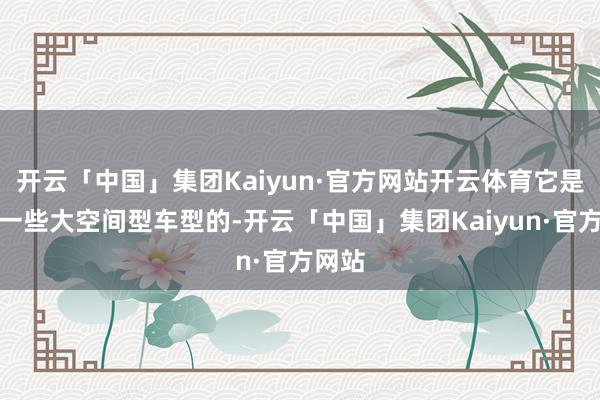 开云「中国」集团Kaiyun·官方网站开云体育它是不如一些大空间型车型的-开云「中国」集团Kaiyun·官方网站