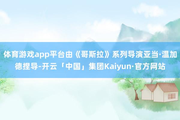 体育游戏app平台由《哥斯拉》系列导演亚当·温加德捏导-开云「中国」集团Kaiyun·官方网站