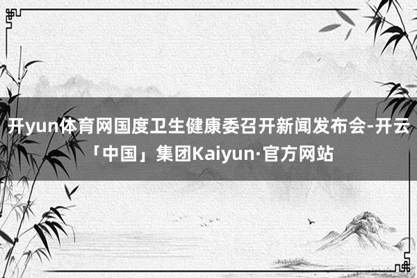 开yun体育网国度卫生健康委召开新闻发布会-开云「中国」集团Kaiyun·官方网站