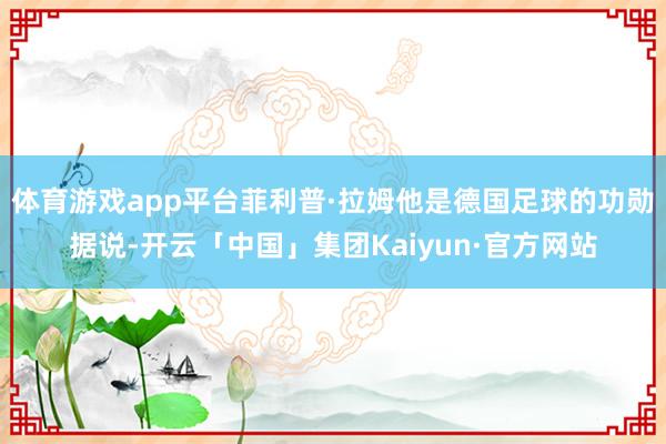 体育游戏app平台菲利普·拉姆他是德国足球的功勋据说-开云「中国」集团Kaiyun·官方网站