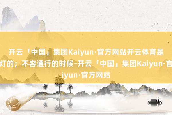 开云「中国」集团Kaiyun·官方网站开云体育是莫得绿灯的；不容通行的时候-开云「中国」集团Kaiyun·官方网站