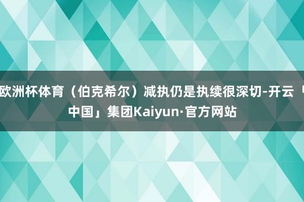 欧洲杯体育（伯克希尔）减执仍是执续很深切-开云「中国」集团Kaiyun·官方网站