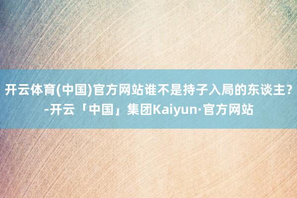 开云体育(中国)官方网站谁不是持子入局的东谈主？-开云「中国」集团Kaiyun·官方网站