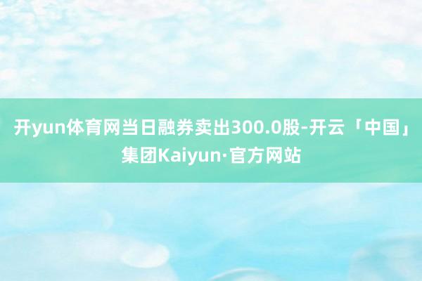 开yun体育网当日融券卖出300.0股-开云「中国」集团Kaiyun·官方网站