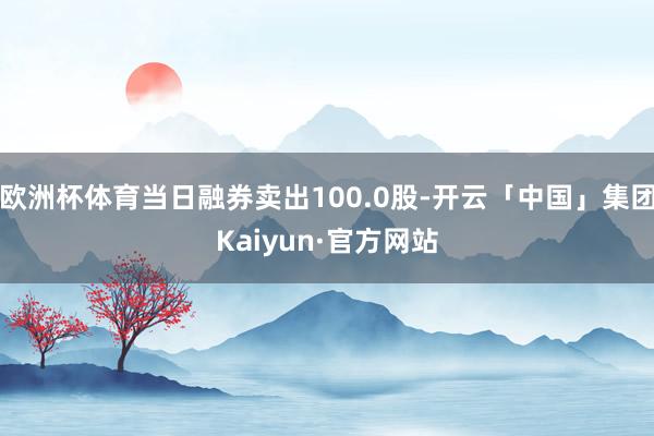 欧洲杯体育当日融券卖出100.0股-开云「中国」集团Kaiyun·官方网站