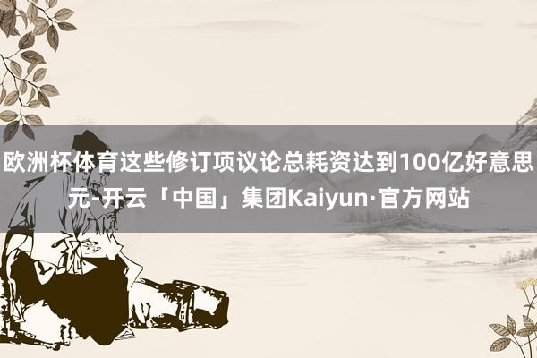 欧洲杯体育这些修订项议论总耗资达到100亿好意思元-开云「中国」集团Kaiyun·官方网站