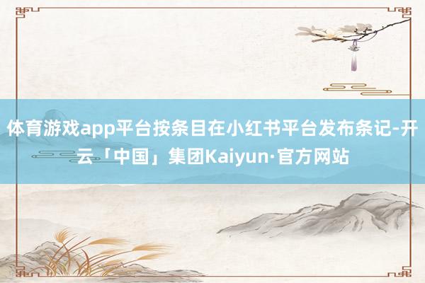体育游戏app平台按条目在小红书平台发布条记-开云「中国」集团Kaiyun·官方网站