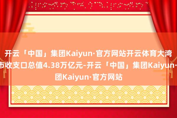 开云「中国」集团Kaiyun·官方网站开云体育大湾区内地9市收支口总值4.38万亿元-开云「中国」集团Kaiyun·官方网站