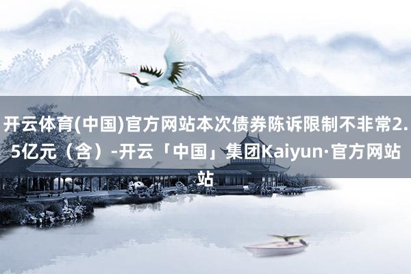 开云体育(中国)官方网站本次债券陈诉限制不非常2.5亿元（含）-开云「中国」集团Kaiyun·官方网站