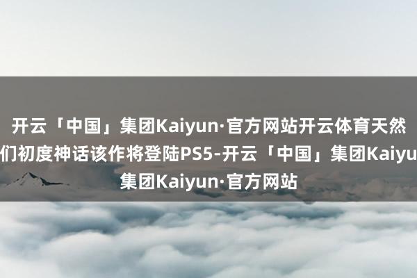 开云「中国」集团Kaiyun·官方网站开云体育天然这并不是咱们初度神话该作将登陆PS5-开云「中国」集团Kaiyun·官方网站