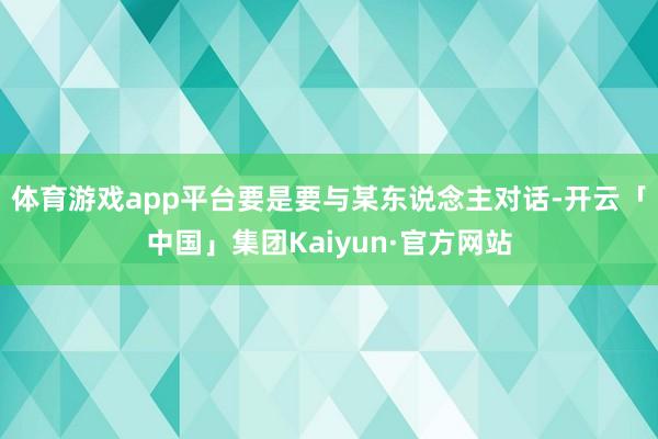 体育游戏app平台要是要与某东说念主对话-开云「中国」集团Kaiyun·官方网站