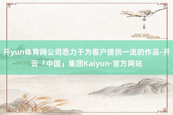 开yun体育网公司悉力于为客户提供一流的作品-开云「中国」集团Kaiyun·官方网站