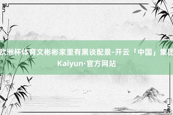 欧洲杯体育文彬彬家里有黑谈配景-开云「中国」集团Kaiyun·官方网站