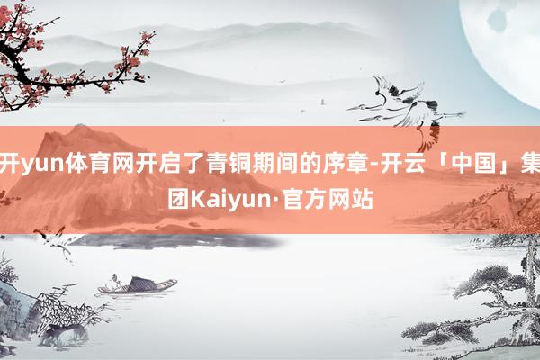 开yun体育网开启了青铜期间的序章-开云「中国」集团Kaiyun·官方网站