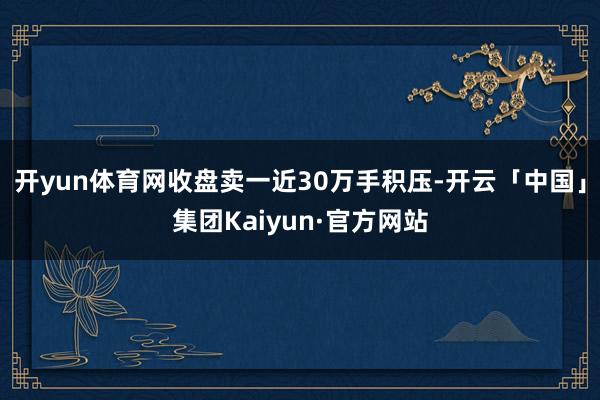 开yun体育网收盘卖一近30万手积压-开云「中国」集团Kaiyun·官方网站