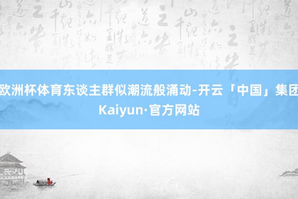 欧洲杯体育东谈主群似潮流般涌动-开云「中国」集团Kaiyun·官方网站