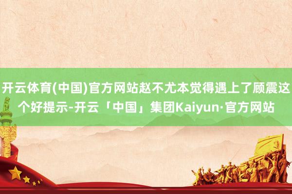 开云体育(中国)官方网站赵不尤本觉得遇上了顾震这个好提示-开云「中国」集团Kaiyun·官方网站
