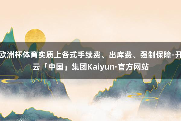 欧洲杯体育实质上各式手续费、出库费、强制保障-开云「中国」集团Kaiyun·官方网站