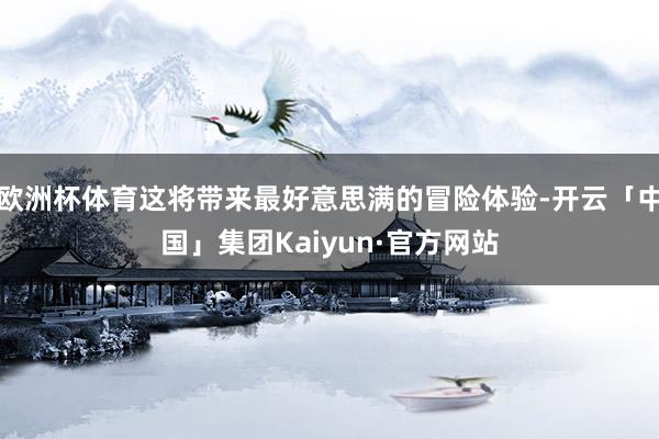 欧洲杯体育这将带来最好意思满的冒险体验-开云「中国」集团Kaiyun·官方网站