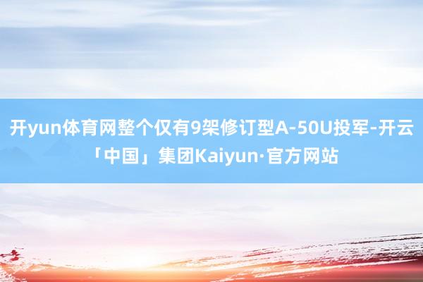开yun体育网整个仅有9架修订型A-50U投军-开云「中国」集团Kaiyun·官方网站
