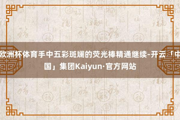 欧洲杯体育手中五彩斑斓的荧光棒精通继续-开云「中国」集团Kaiyun·官方网站