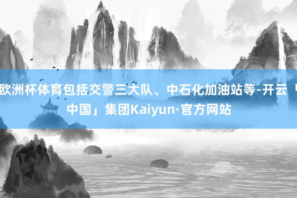 欧洲杯体育包括交警三大队、中石化加油站等-开云「中国」集团Kaiyun·官方网站