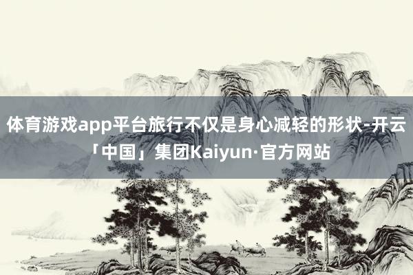 体育游戏app平台旅行不仅是身心减轻的形状-开云「中国」集团Kaiyun·官方网站