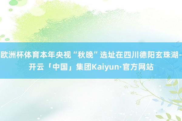 欧洲杯体育本年央视“秋晚”选址在四川德阳玄珠湖-开云「中国」集团Kaiyun·官方网站