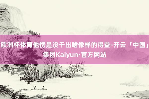 欧洲杯体育他愣是没干出啥像样的得益-开云「中国」集团Kaiyun·官方网站