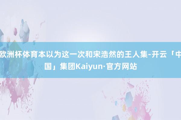 欧洲杯体育本以为这一次和宋浩然的王人集-开云「中国」集团Kaiyun·官方网站