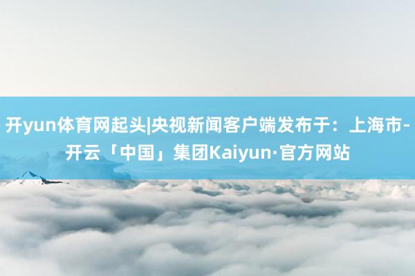 开yun体育网起头|央视新闻客户端发布于：上海市-开云「中国」集团Kaiyun·官方网站