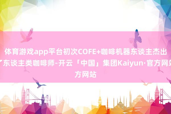 体育游戏app平台初次COFE+咖啡机器东谈主杰出了东谈主类咖啡师-开云「中国」集团Kaiyun·官方网站