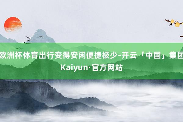欧洲杯体育出行变得安闲便捷极少-开云「中国」集团Kaiyun·官方网站