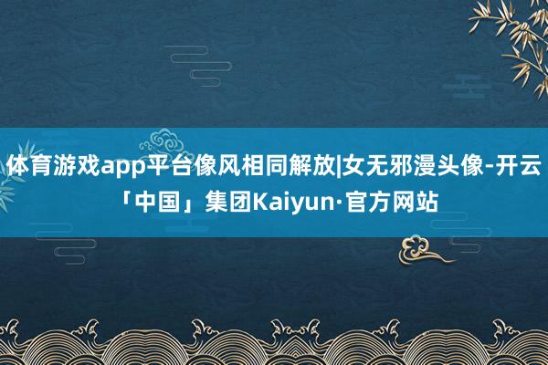 体育游戏app平台像风相同解放|女无邪漫头像-开云「中国」集团Kaiyun·官方网站