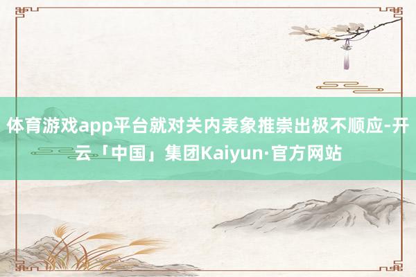 体育游戏app平台就对关内表象推崇出极不顺应-开云「中国」集团Kaiyun·官方网站