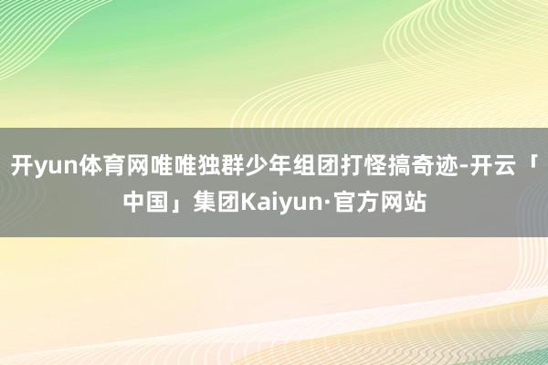 开yun体育网唯唯独群少年组团打怪搞奇迹-开云「中国」集团Kaiyun·官方网站