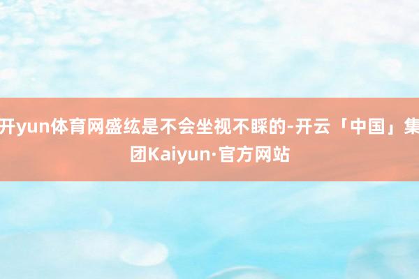 开yun体育网盛纮是不会坐视不睬的-开云「中国」集团Kaiyun·官方网站
