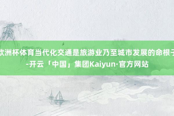 欧洲杯体育当代化交通是旅游业乃至城市发展的命根子-开云「中国」集团Kaiyun·官方网站