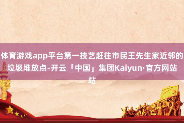体育游戏app平台第一技艺赶往市民王先生家近邻的垃圾堆放点-开云「中国」集团Kaiyun·官方网站