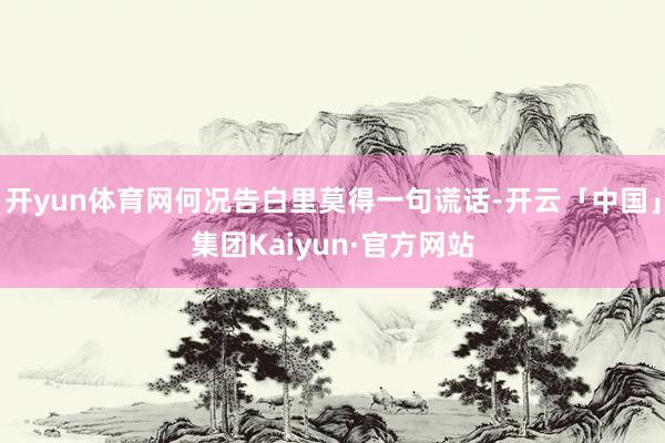 开yun体育网何况告白里莫得一句谎话-开云「中国」集团Kaiyun·官方网站
